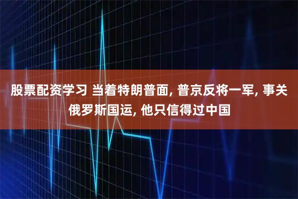 股票配资学习 当着特朗普面, 普京反将一军, 事关俄罗斯国运, 他只信得过中国