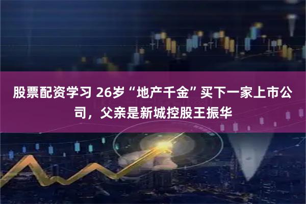 股票配资学习 26岁“地产千金”买下一家上市公司，父亲是新城控股王振华