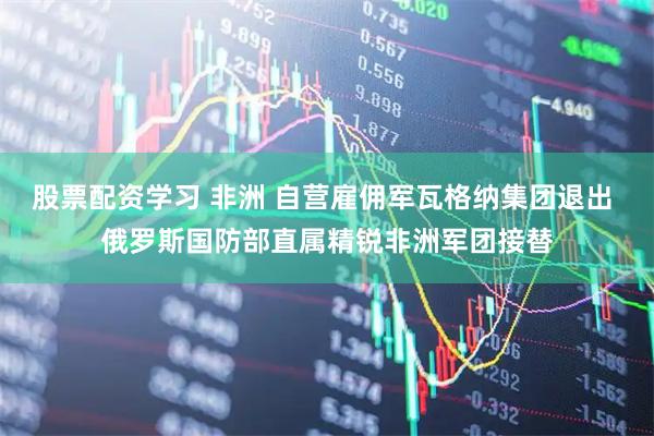 股票配资学习 非洲 自营雇佣军瓦格纳集团退出 俄罗斯国防部直属精锐非洲军团接替
