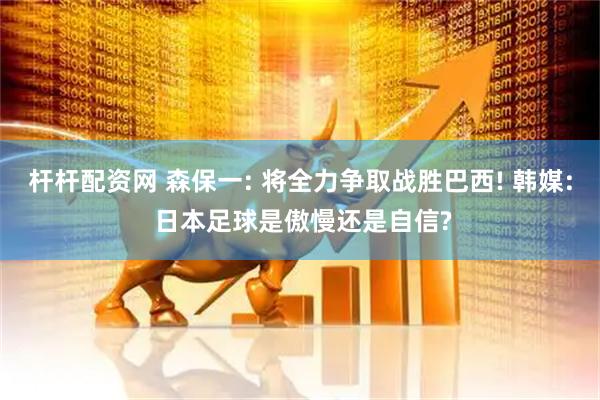 杆杆配资网 森保一: 将全力争取战胜巴西! 韩媒: 日本足球是傲慢还是自信?