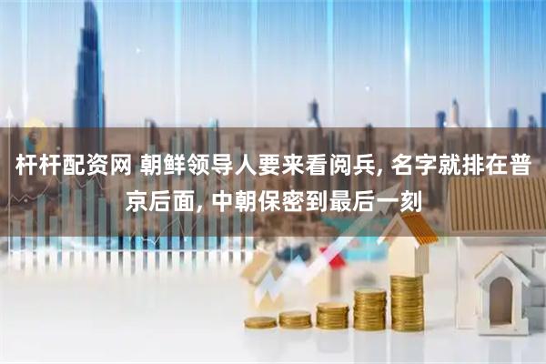 杆杆配资网 朝鲜领导人要来看阅兵, 名字就排在普京后面, 中朝保密到最后一刻