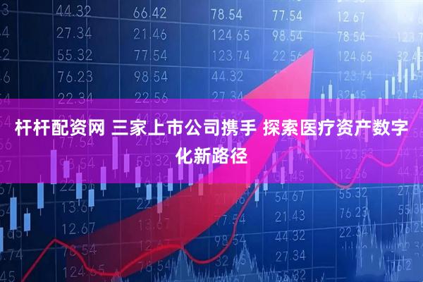 杆杆配资网 三家上市公司携手 探索医疗资产数字化新路径
