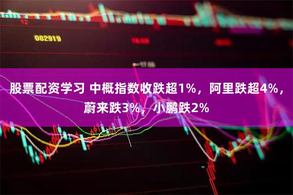 股票配资学习 中概指数收跌超1%，阿里跌超4%，蔚来跌3%，小鹏跌2%