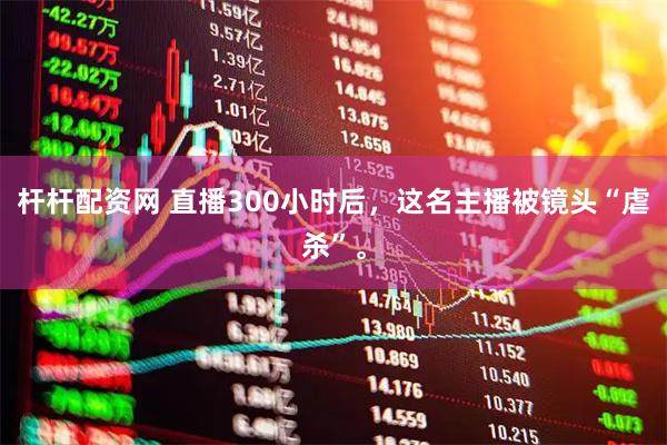 杆杆配资网 直播300小时后，这名主播被镜头“虐杀”。