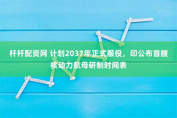 杆杆配资网 计划2037年正式服役，印公布首艘核动力航母研制时间表