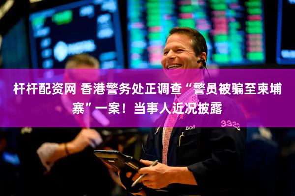 杆杆配资网 香港警务处正调查“警员被骗至柬埔寨”一案！当事人近况披露
