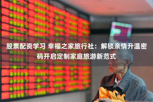 股票配资学习 幸福之家旅行社：解锁亲情升温密码开启定制家庭旅游新范式