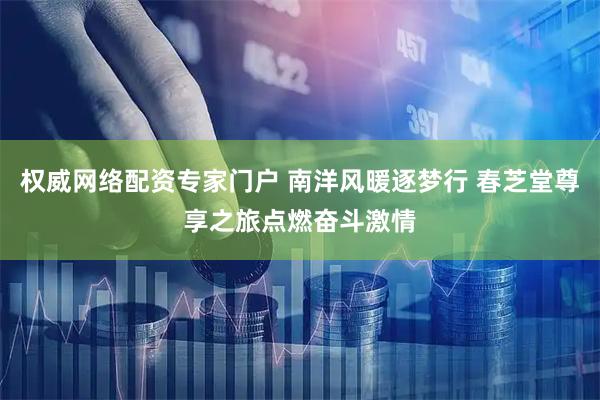 权威网络配资专家门户 南洋风暖逐梦行 春芝堂尊享之旅点燃奋斗激情