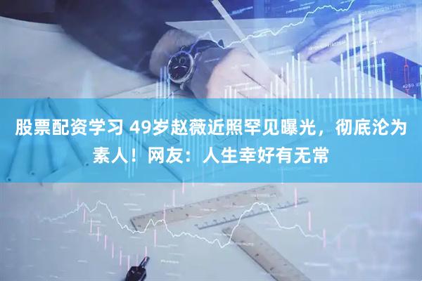 股票配资学习 49岁赵薇近照罕见曝光，彻底沦为素人！网友：人生幸好有无常