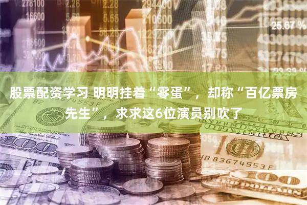 股票配资学习 明明挂着“零蛋”，却称“百亿票房先生”，求求这6位演员别吹了