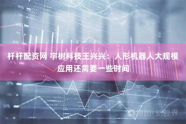 杆杆配资网 宇树科技王兴兴：人形机器人大规模应用还需要一些时间