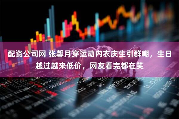 配资公司网 张馨月穿运动内衣庆生引群嘲，生日越过越来低价，网友看完都在笑