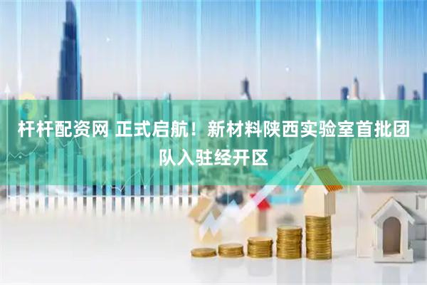 杆杆配资网 正式启航！新材料陕西实验室首批团队入驻经开区