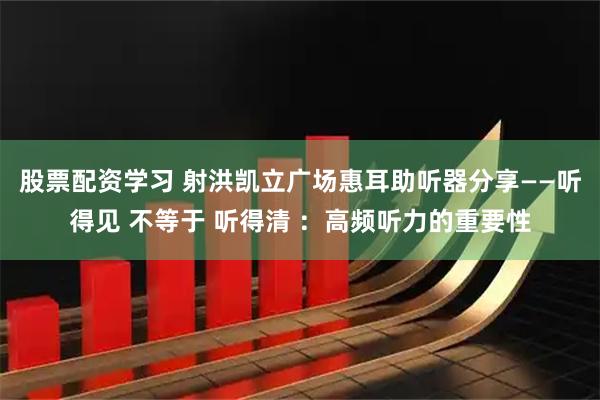 股票配资学习 射洪凯立广场惠耳助听器分享——听得见 不等于 听得清 ：高频听力的重要性