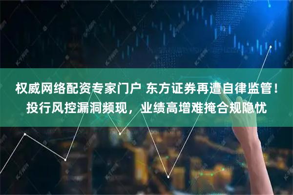权威网络配资专家门户 东方证券再遭自律监管！投行风控漏洞频现，业绩高增难掩合规隐忧