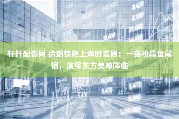 杆杆配资网 徐璐惊艳上海时装周：一袭粉晶鱼尾裙，演绎东方美神降临