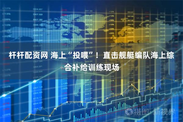 杆杆配资网 海上“投喂”！直击舰艇编队海上综合补给训练现场
