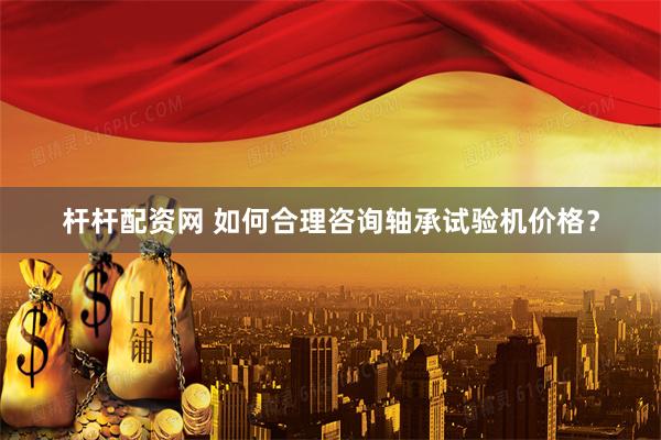 杆杆配资网 如何合理咨询轴承试验机价格？