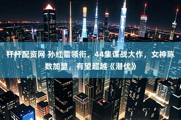 杆杆配资网 孙红雷领衔，44集谍战大作，女神陈数加盟，有望超越《潜伏》