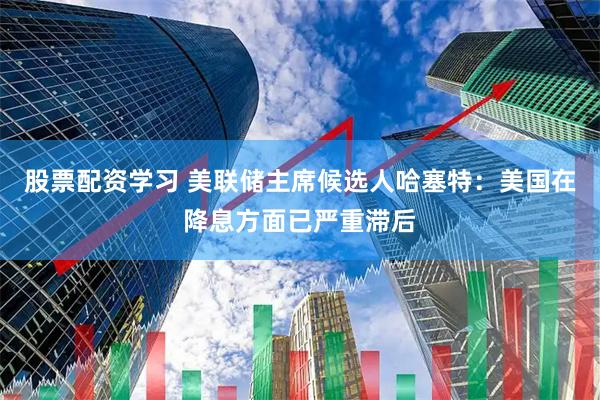 股票配资学习 美联储主席候选人哈塞特：美国在降息方面已严重滞后