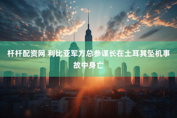 杆杆配资网 利比亚军方总参谋长在土耳其坠机事故中身亡