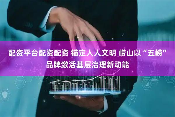配资平台配资配资 锚定人人文明 崂山以“五崂”品牌激活基层治理新动能