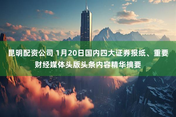 昆明配资公司 1月20日国内四大证券报纸、重要财经媒体头版头条内容精华摘要