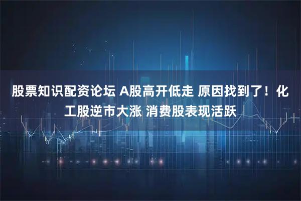 股票知识配资论坛 A股高开低走 原因找到了！化工股逆市大涨 消费股表现活跃