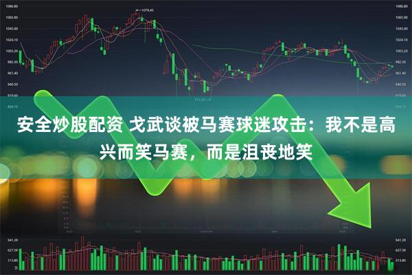 安全炒股配资 戈武谈被马赛球迷攻击：我不是高兴而笑马赛，而是沮丧地笑