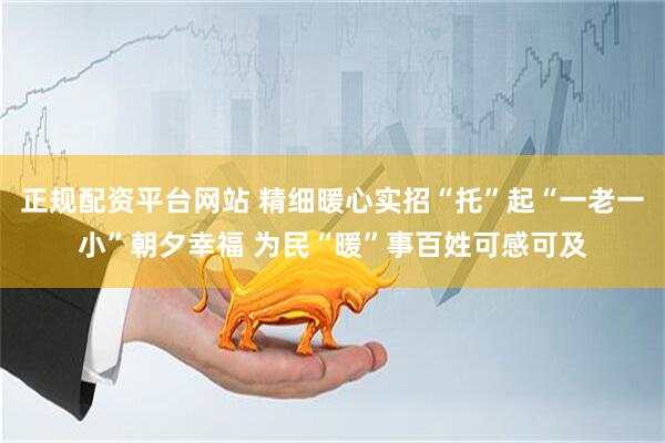 正规配资平台网站 精细暖心实招“托”起“一老一小”朝夕幸福 为民“暖”事百姓可感可及