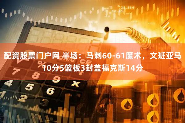 配资股票门户网 半场：马刺60-61魔术，文班亚马10分5篮板3封盖福克斯14分