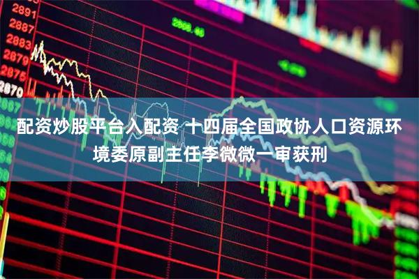 配资炒股平台入配资 十四届全国政协人口资源环境委原副主任李微微一审获刑