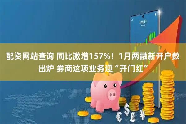 配资网站查询 同比激增157%！1月两融新开户数出炉 券商这项业务迎“开门红”