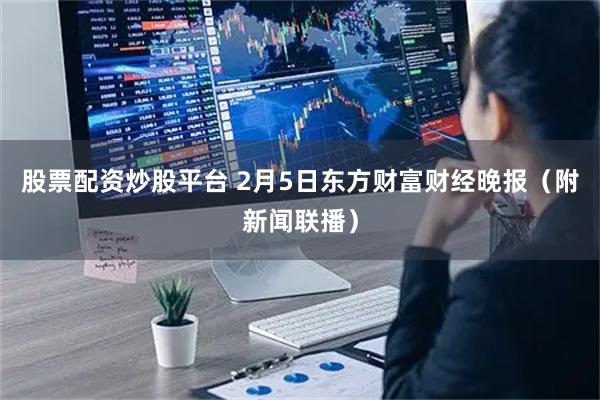 股票配资炒股平台 2月5日东方财富财经晚报（附新闻联播）