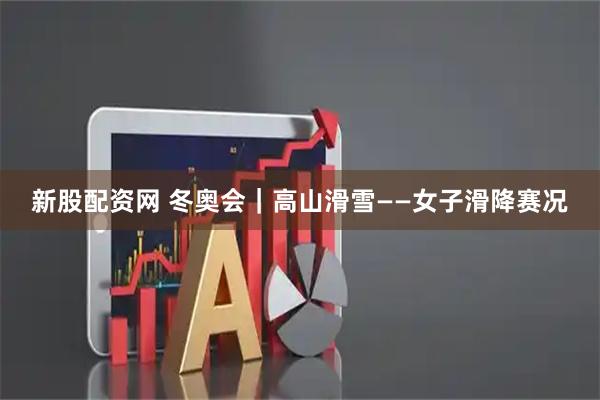 新股配资网 冬奥会｜高山滑雪——女子滑降赛况