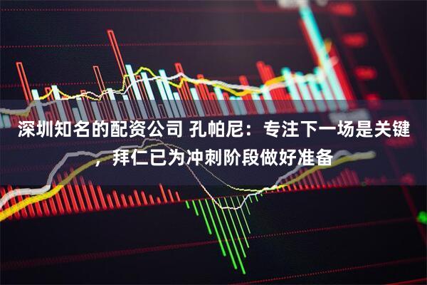 深圳知名的配资公司 孔帕尼：专注下一场是关键，拜仁已为冲刺阶段做好准备
