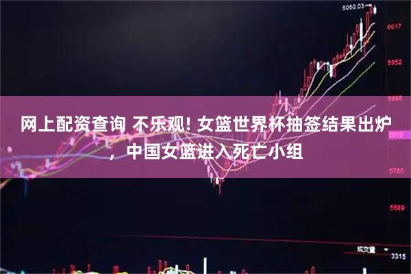 网上配资查询 不乐观! 女篮世界杯抽签结果出炉，中国女篮进入死亡小组