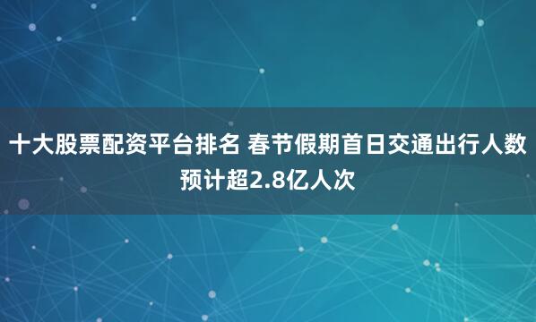 十大股票配资平台排名 春节假期首日交通出行人数预计超2.8亿人次