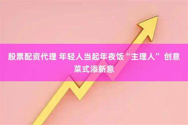 股票配资代理 年轻人当起年夜饭“主理人” 创意菜式添新意