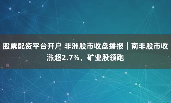 股票配资平台开户 非洲股市收盘播报｜南非股市收涨超2.7%，矿业股领跑