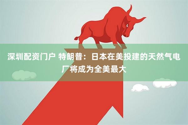 深圳配资门户 特朗普：日本在美投建的天然气电厂将成为全美最大