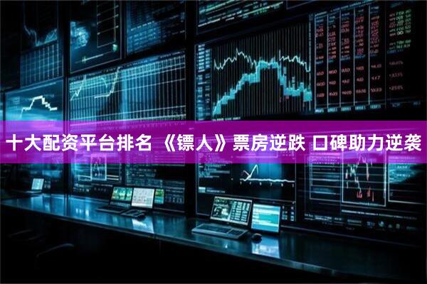十大配资平台排名 《镖人》票房逆跌 口碑助力逆袭