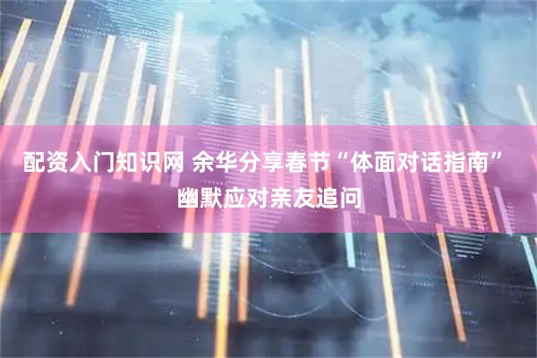 配资入门知识网 余华分享春节“体面对话指南” 幽默应对亲友追问