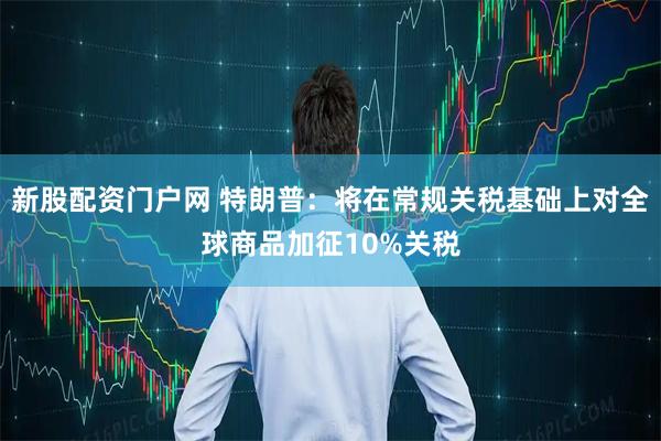 新股配资门户网 特朗普：将在常规关税基础上对全球商品加征10%关税