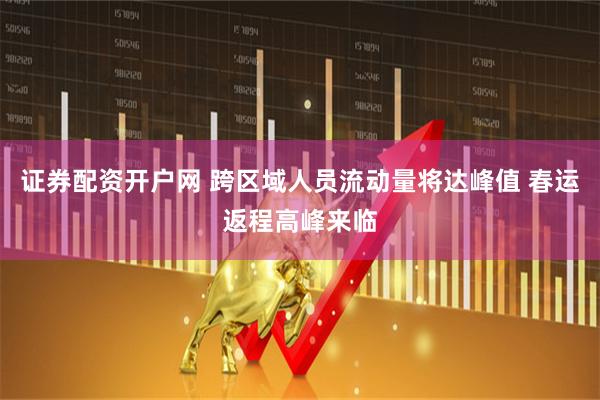 证券配资开户网 跨区域人员流动量将达峰值 春运返程高峰来临