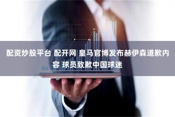 配资炒股平台 配开网 皇马官博发布赫伊森道歉内容 球员致歉中国球迷