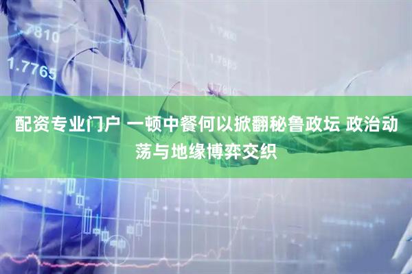 配资专业门户 一顿中餐何以掀翻秘鲁政坛 政治动荡与地缘博弈交织