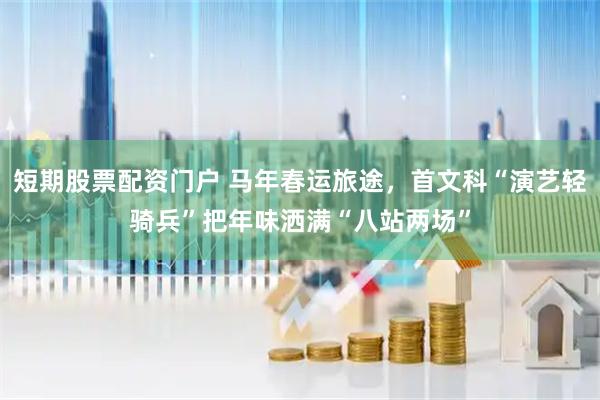 短期股票配资门户 马年春运旅途，首文科“演艺轻骑兵”把年味洒满“八站两场”