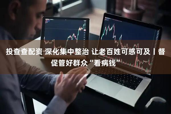 投查查配资 深化集中整治 让老百姓可感可及丨督促管好群众“看病钱”