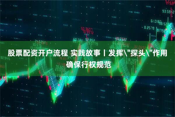 股票配资开户流程 实践故事丨发挥＂探头＂作用 确保行权规范